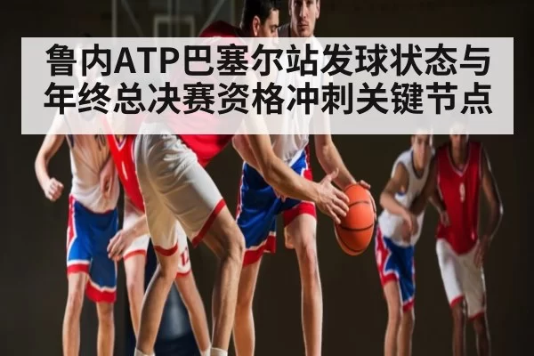 鲁内ATP巴塞尔站发球状态与年终总决赛资格冲刺关键节点